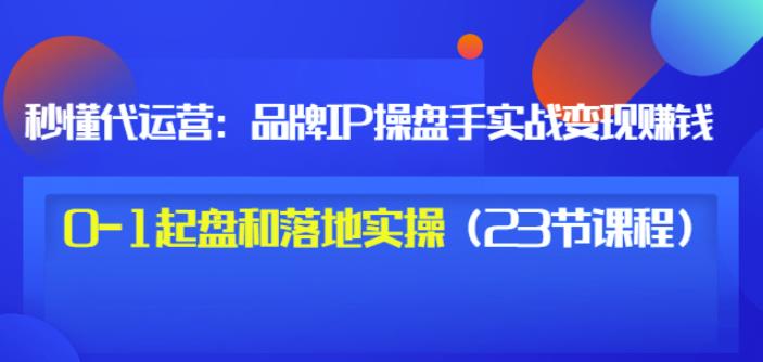 秒懂代运营：品牌IP操盘手实战赚钱，0-1起盘和落地实操（23节课程）