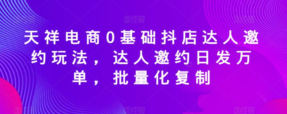 天祥电商0基础抖店达人邀约玩法，达人邀约日发万单批量复制百度网盘