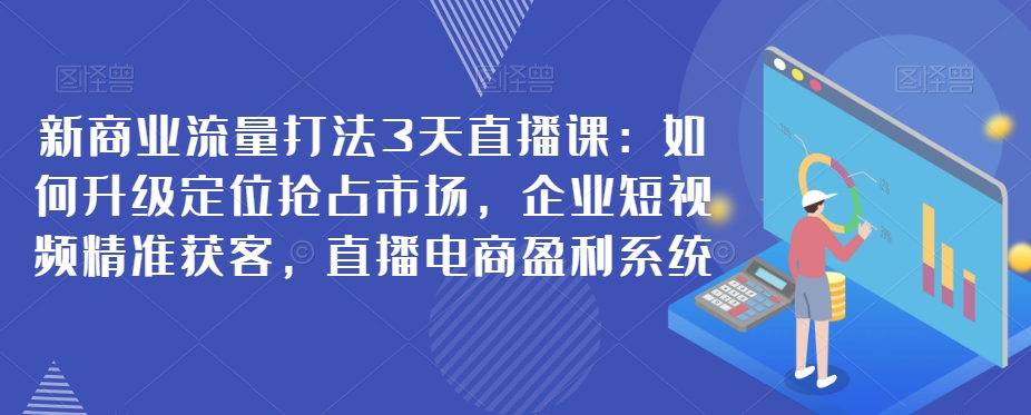 新商业流量打法3天直播课：如何升级定位抢，企业短视频获客，直播电商盈利系统