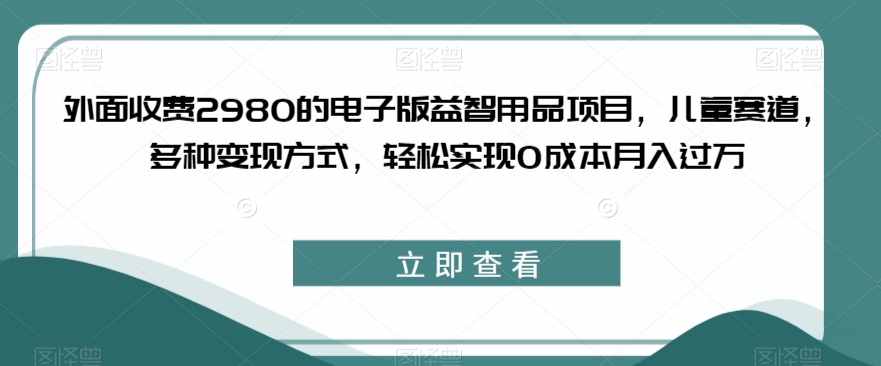 收费2980电子版益智用品项目，儿童赛道变现0成本月入过万百度网盘