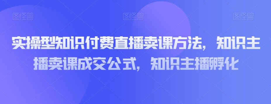 实操型知识付费直播卖课方法，知识主播卖课成交百度网盘