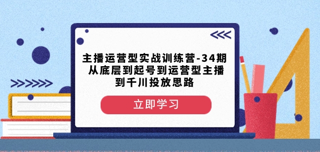 主播运营型实战训练营第34期，从起号到运营型主播到千川投放