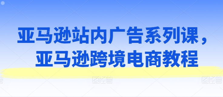 亚马逊站内广告系列课，亚马逊出海电商教程